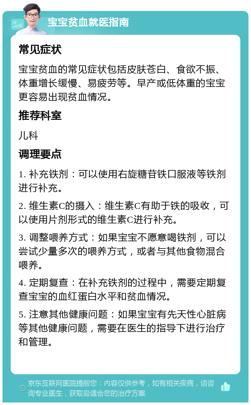 宝宝贫血就医指南 常见症状 宝宝贫血的常见症状包括皮肤苍白、食欲不振、体重增长缓慢、易疲劳等。早产或低体重的宝宝更容易出现贫血情况。 推荐科室 儿科 调理要点 1. 补充铁剂：可以使用右旋糖苷铁口服液等铁剂进行补充。 2. 维生素C的摄入：维生素C有助于铁的吸收，可以使用片剂形式的维生素C进行补充。 3. 调整喂养方式：如果宝宝不愿意喝铁剂，可以尝试少量多次的喂养方式，或者与其他食物混合喂养。 4. 定期复查：在补充铁剂的过程中，需要定期复查宝宝的血红蛋白水平和贫血情况。 5. 注意其他健康问题：如果宝宝有先天性心脏病等其他健康问题，需要在医生的指导下进行治疗和管理。