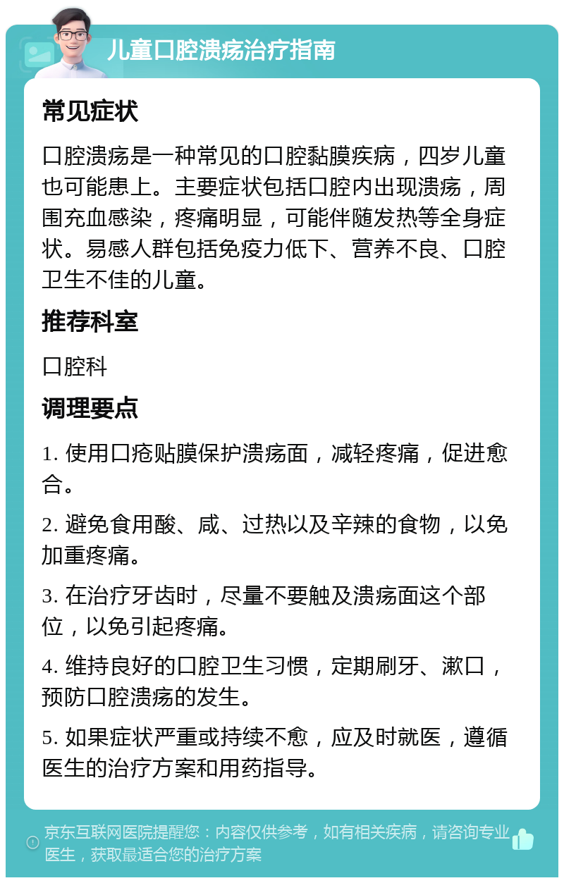 儿童口腔溃疡治疗指南 常见症状 口腔溃疡是一种常见的口腔黏膜疾病，四岁儿童也可能患上。主要症状包括口腔内出现溃疡，周围充血感染，疼痛明显，可能伴随发热等全身症状。易感人群包括免疫力低下、营养不良、口腔卫生不佳的儿童。 推荐科室 口腔科 调理要点 1. 使用口疮贴膜保护溃疡面，减轻疼痛，促进愈合。 2. 避免食用酸、咸、过热以及辛辣的食物，以免加重疼痛。 3. 在治疗牙齿时，尽量不要触及溃疡面这个部位，以免引起疼痛。 4. 维持良好的口腔卫生习惯，定期刷牙、漱口，预防口腔溃疡的发生。 5. 如果症状严重或持续不愈，应及时就医，遵循医生的治疗方案和用药指导。