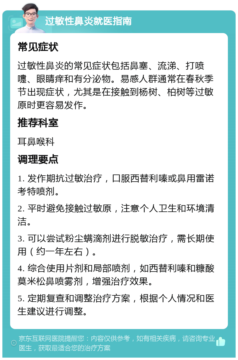 过敏性鼻炎就医指南 常见症状 过敏性鼻炎的常见症状包括鼻塞、流涕、打喷嚏、眼睛痒和有分泌物。易感人群通常在春秋季节出现症状，尤其是在接触到杨树、柏树等过敏原时更容易发作。 推荐科室 耳鼻喉科 调理要点 1. 发作期抗过敏治疗，口服西替利嗪或鼻用雷诺考特喷剂。 2. 平时避免接触过敏原，注意个人卫生和环境清洁。 3. 可以尝试粉尘螨滴剂进行脱敏治疗，需长期使用（约一年左右）。 4. 综合使用片剂和局部喷剂，如西替利嗪和糠酸莫米松鼻喷雾剂，增强治疗效果。 5. 定期复查和调整治疗方案，根据个人情况和医生建议进行调整。