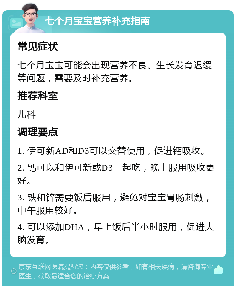 七个月宝宝营养补充指南 常见症状 七个月宝宝可能会出现营养不良、生长发育迟缓等问题，需要及时补充营养。 推荐科室 儿科 调理要点 1. 伊可新AD和D3可以交替使用，促进钙吸收。 2. 钙可以和伊可新或D3一起吃，晚上服用吸收更好。 3. 铁和锌需要饭后服用，避免对宝宝胃肠刺激，中午服用较好。 4. 可以添加DHA，早上饭后半小时服用，促进大脑发育。