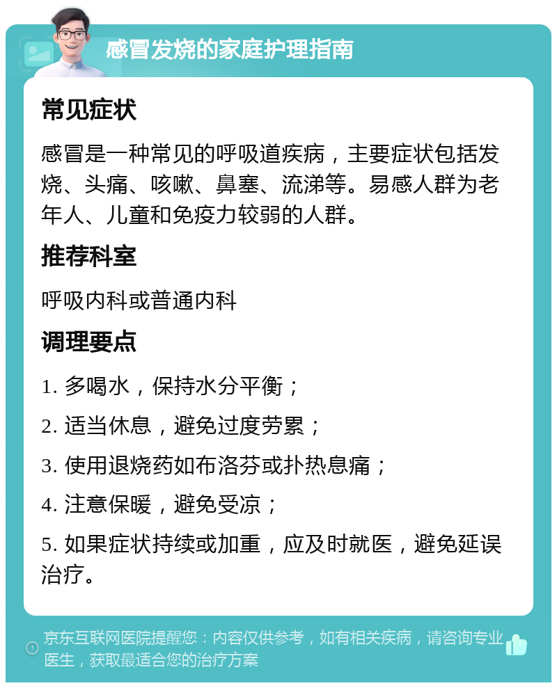 感冒发烧的家庭护理指南 常见症状 感冒是一种常见的呼吸道疾病，主要症状包括发烧、头痛、咳嗽、鼻塞、流涕等。易感人群为老年人、儿童和免疫力较弱的人群。 推荐科室 呼吸内科或普通内科 调理要点 1. 多喝水，保持水分平衡； 2. 适当休息，避免过度劳累； 3. 使用退烧药如布洛芬或扑热息痛； 4. 注意保暖，避免受凉； 5. 如果症状持续或加重，应及时就医，避免延误治疗。