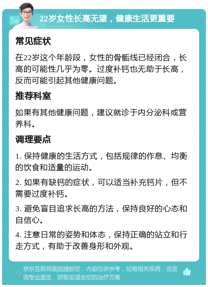 22岁女性长高无望，健康生活更重要 常见症状 在22岁这个年龄段，女性的骨骺线已经闭合，长高的可能性几乎为零。过度补钙也无助于长高，反而可能引起其他健康问题。 推荐科室 如果有其他健康问题，建议就诊于内分泌科或营养科。 调理要点 1. 保持健康的生活方式，包括规律的作息、均衡的饮食和适量的运动。 2. 如果有缺钙的症状，可以适当补充钙片，但不需要过度补钙。 3. 避免盲目追求长高的方法，保持良好的心态和自信心。 4. 注意日常的姿势和体态，保持正确的站立和行走方式，有助于改善身形和外观。