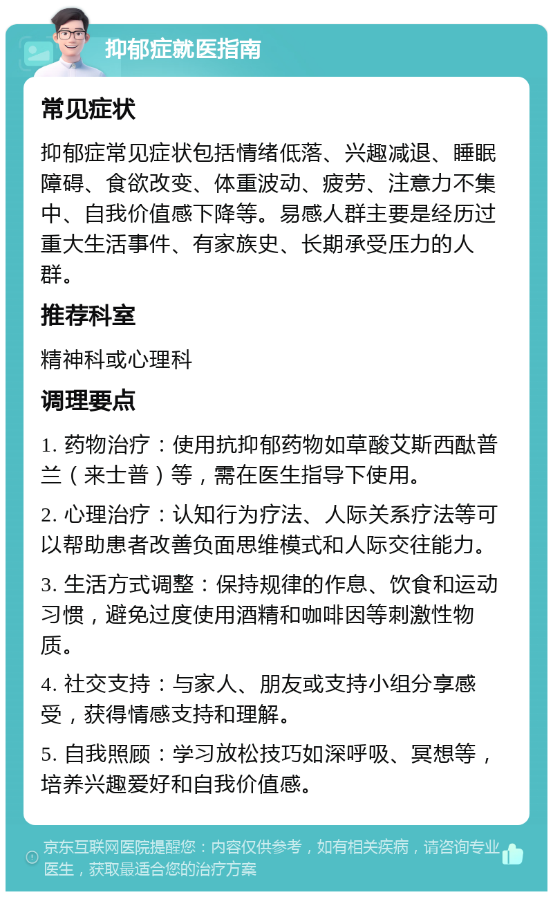 抑郁症就医指南 常见症状 抑郁症常见症状包括情绪低落、兴趣减退、睡眠障碍、食欲改变、体重波动、疲劳、注意力不集中、自我价值感下降等。易感人群主要是经历过重大生活事件、有家族史、长期承受压力的人群。 推荐科室 精神科或心理科 调理要点 1. 药物治疗：使用抗抑郁药物如草酸艾斯西酞普兰（来士普）等，需在医生指导下使用。 2. 心理治疗：认知行为疗法、人际关系疗法等可以帮助患者改善负面思维模式和人际交往能力。 3. 生活方式调整：保持规律的作息、饮食和运动习惯，避免过度使用酒精和咖啡因等刺激性物质。 4. 社交支持：与家人、朋友或支持小组分享感受，获得情感支持和理解。 5. 自我照顾：学习放松技巧如深呼吸、冥想等，培养兴趣爱好和自我价值感。