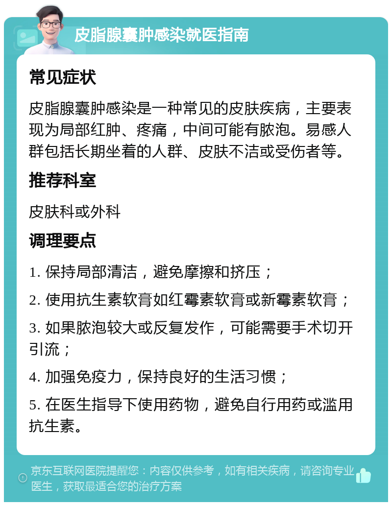 皮脂腺囊肿感染就医指南 常见症状 皮脂腺囊肿感染是一种常见的皮肤疾病，主要表现为局部红肿、疼痛，中间可能有脓泡。易感人群包括长期坐着的人群、皮肤不洁或受伤者等。 推荐科室 皮肤科或外科 调理要点 1. 保持局部清洁，避免摩擦和挤压； 2. 使用抗生素软膏如红霉素软膏或新霉素软膏； 3. 如果脓泡较大或反复发作，可能需要手术切开引流； 4. 加强免疫力，保持良好的生活习惯； 5. 在医生指导下使用药物，避免自行用药或滥用抗生素。