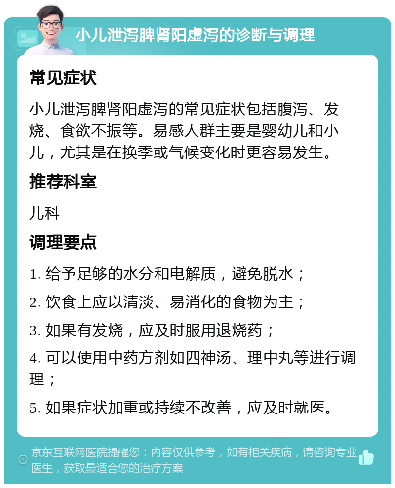 小儿泄泻脾肾阳虚泻的诊断与调理 常见症状 小儿泄泻脾肾阳虚泻的常见症状包括腹泻、发烧、食欲不振等。易感人群主要是婴幼儿和小儿，尤其是在换季或气候变化时更容易发生。 推荐科室 儿科 调理要点 1. 给予足够的水分和电解质，避免脱水； 2. 饮食上应以清淡、易消化的食物为主； 3. 如果有发烧，应及时服用退烧药； 4. 可以使用中药方剂如四神汤、理中丸等进行调理； 5. 如果症状加重或持续不改善，应及时就医。