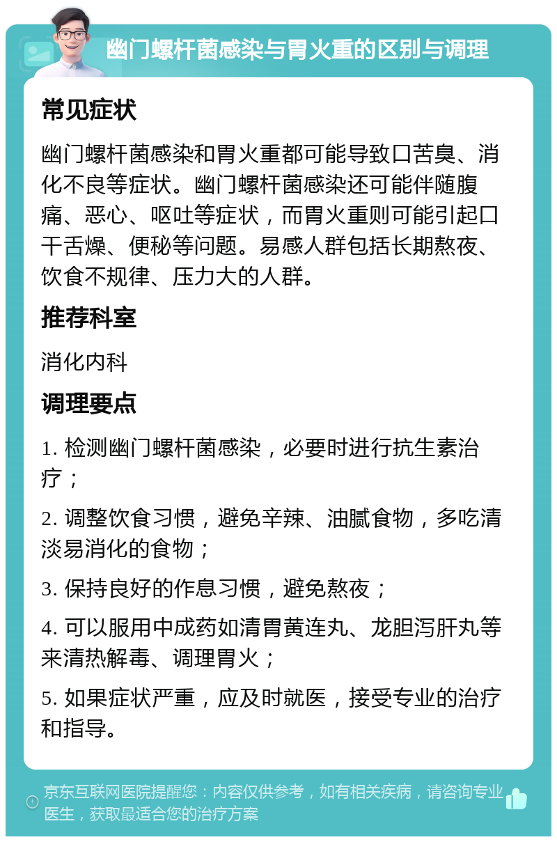 幽门螺杆菌感染与胃火重的区别与调理 常见症状 幽门螺杆菌感染和胃火重都可能导致口苦臭、消化不良等症状。幽门螺杆菌感染还可能伴随腹痛、恶心、呕吐等症状，而胃火重则可能引起口干舌燥、便秘等问题。易感人群包括长期熬夜、饮食不规律、压力大的人群。 推荐科室 消化内科 调理要点 1. 检测幽门螺杆菌感染，必要时进行抗生素治疗； 2. 调整饮食习惯，避免辛辣、油腻食物，多吃清淡易消化的食物； 3. 保持良好的作息习惯，避免熬夜； 4. 可以服用中成药如清胃黄连丸、龙胆泻肝丸等来清热解毒、调理胃火； 5. 如果症状严重，应及时就医，接受专业的治疗和指导。