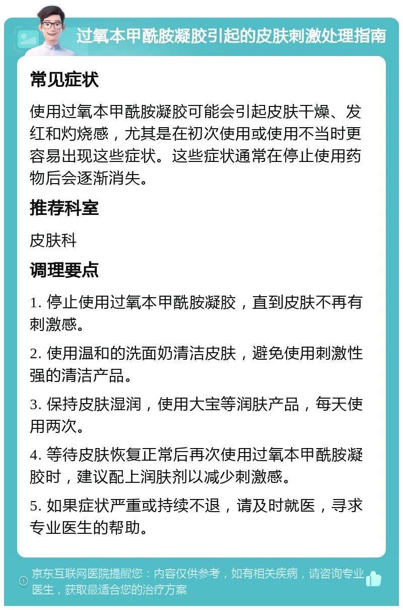 过氧本甲酰胺凝胶引起的皮肤刺激处理指南 常见症状 使用过氧本甲酰胺凝胶可能会引起皮肤干燥、发红和灼烧感，尤其是在初次使用或使用不当时更容易出现这些症状。这些症状通常在停止使用药物后会逐渐消失。 推荐科室 皮肤科 调理要点 1. 停止使用过氧本甲酰胺凝胶，直到皮肤不再有刺激感。 2. 使用温和的洗面奶清洁皮肤，避免使用刺激性强的清洁产品。 3. 保持皮肤湿润，使用大宝等润肤产品，每天使用两次。 4. 等待皮肤恢复正常后再次使用过氧本甲酰胺凝胶时，建议配上润肤剂以减少刺激感。 5. 如果症状严重或持续不退，请及时就医，寻求专业医生的帮助。