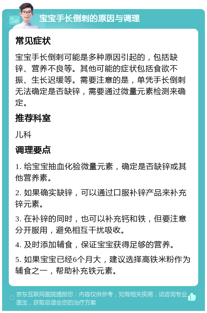 宝宝手长倒刺的原因与调理 常见症状 宝宝手长倒刺可能是多种原因引起的，包括缺锌、营养不良等。其他可能的症状包括食欲不振、生长迟缓等。需要注意的是，单凭手长倒刺无法确定是否缺锌，需要通过微量元素检测来确定。 推荐科室 儿科 调理要点 1. 给宝宝抽血化验微量元素，确定是否缺锌或其他营养素。 2. 如果确实缺锌，可以通过口服补锌产品来补充锌元素。 3. 在补锌的同时，也可以补充钙和铁，但要注意分开服用，避免相互干扰吸收。 4. 及时添加辅食，保证宝宝获得足够的营养。 5. 如果宝宝已经6个月大，建议选择高铁米粉作为辅食之一，帮助补充铁元素。