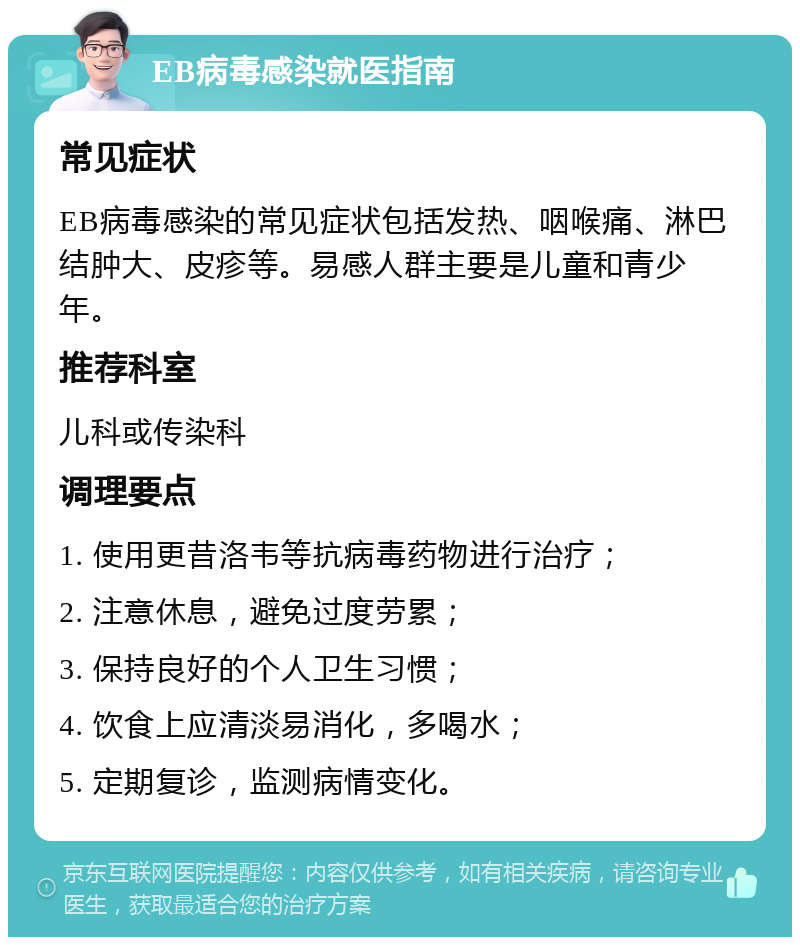 EB病毒感染就医指南 常见症状 EB病毒感染的常见症状包括发热、咽喉痛、淋巴结肿大、皮疹等。易感人群主要是儿童和青少年。 推荐科室 儿科或传染科 调理要点 1. 使用更昔洛韦等抗病毒药物进行治疗； 2. 注意休息，避免过度劳累； 3. 保持良好的个人卫生习惯； 4. 饮食上应清淡易消化，多喝水； 5. 定期复诊，监测病情变化。