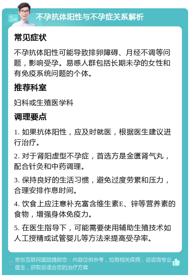 不孕抗体阳性与不孕症关系解析 常见症状 不孕抗体阳性可能导致排卵障碍、月经不调等问题，影响受孕。易感人群包括长期未孕的女性和有免疫系统问题的个体。 推荐科室 妇科或生殖医学科 调理要点 1. 如果抗体阳性，应及时就医，根据医生建议进行治疗。 2. 对于肾阳虚型不孕症，首选方是金匮肾气丸，配合针灸和中药调理。 3. 保持良好的生活习惯，避免过度劳累和压力，合理安排作息时间。 4. 饮食上应注意补充富含维生素E、锌等营养素的食物，增强身体免疫力。 5. 在医生指导下，可能需要使用辅助生殖技术如人工授精或试管婴儿等方法来提高受孕率。