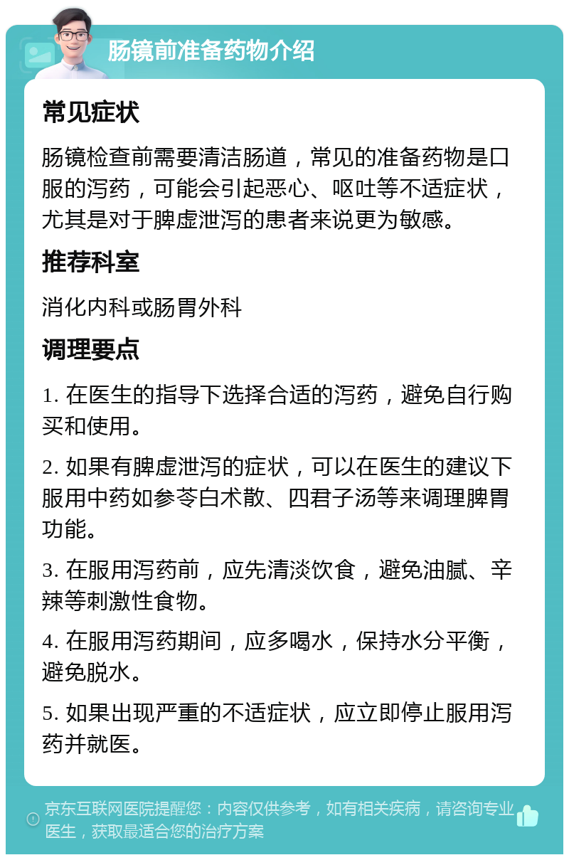 肠镜前准备药物介绍 常见症状 肠镜检查前需要清洁肠道，常见的准备药物是口服的泻药，可能会引起恶心、呕吐等不适症状，尤其是对于脾虚泄泻的患者来说更为敏感。 推荐科室 消化内科或肠胃外科 调理要点 1. 在医生的指导下选择合适的泻药，避免自行购买和使用。 2. 如果有脾虚泄泻的症状，可以在医生的建议下服用中药如参苓白术散、四君子汤等来调理脾胃功能。 3. 在服用泻药前，应先清淡饮食，避免油腻、辛辣等刺激性食物。 4. 在服用泻药期间，应多喝水，保持水分平衡，避免脱水。 5. 如果出现严重的不适症状，应立即停止服用泻药并就医。