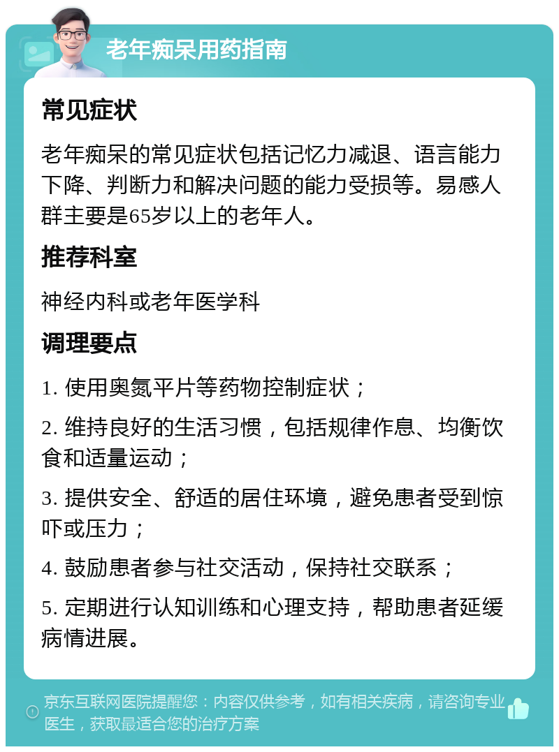 老年痴呆用药指南 常见症状 老年痴呆的常见症状包括记忆力减退、语言能力下降、判断力和解决问题的能力受损等。易感人群主要是65岁以上的老年人。 推荐科室 神经内科或老年医学科 调理要点 1. 使用奥氮平片等药物控制症状； 2. 维持良好的生活习惯，包括规律作息、均衡饮食和适量运动； 3. 提供安全、舒适的居住环境，避免患者受到惊吓或压力； 4. 鼓励患者参与社交活动，保持社交联系； 5. 定期进行认知训练和心理支持，帮助患者延缓病情进展。