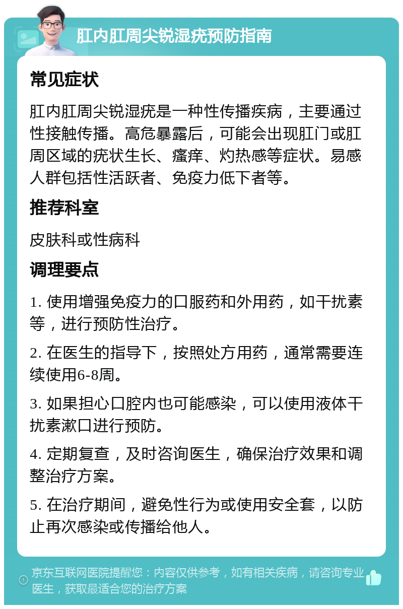 肛内肛周尖锐湿疣预防指南 常见症状 肛内肛周尖锐湿疣是一种性传播疾病，主要通过性接触传播。高危暴露后，可能会出现肛门或肛周区域的疣状生长、瘙痒、灼热感等症状。易感人群包括性活跃者、免疫力低下者等。 推荐科室 皮肤科或性病科 调理要点 1. 使用增强免疫力的口服药和外用药，如干扰素等，进行预防性治疗。 2. 在医生的指导下，按照处方用药，通常需要连续使用6-8周。 3. 如果担心口腔内也可能感染，可以使用液体干扰素漱口进行预防。 4. 定期复查，及时咨询医生，确保治疗效果和调整治疗方案。 5. 在治疗期间，避免性行为或使用安全套，以防止再次感染或传播给他人。