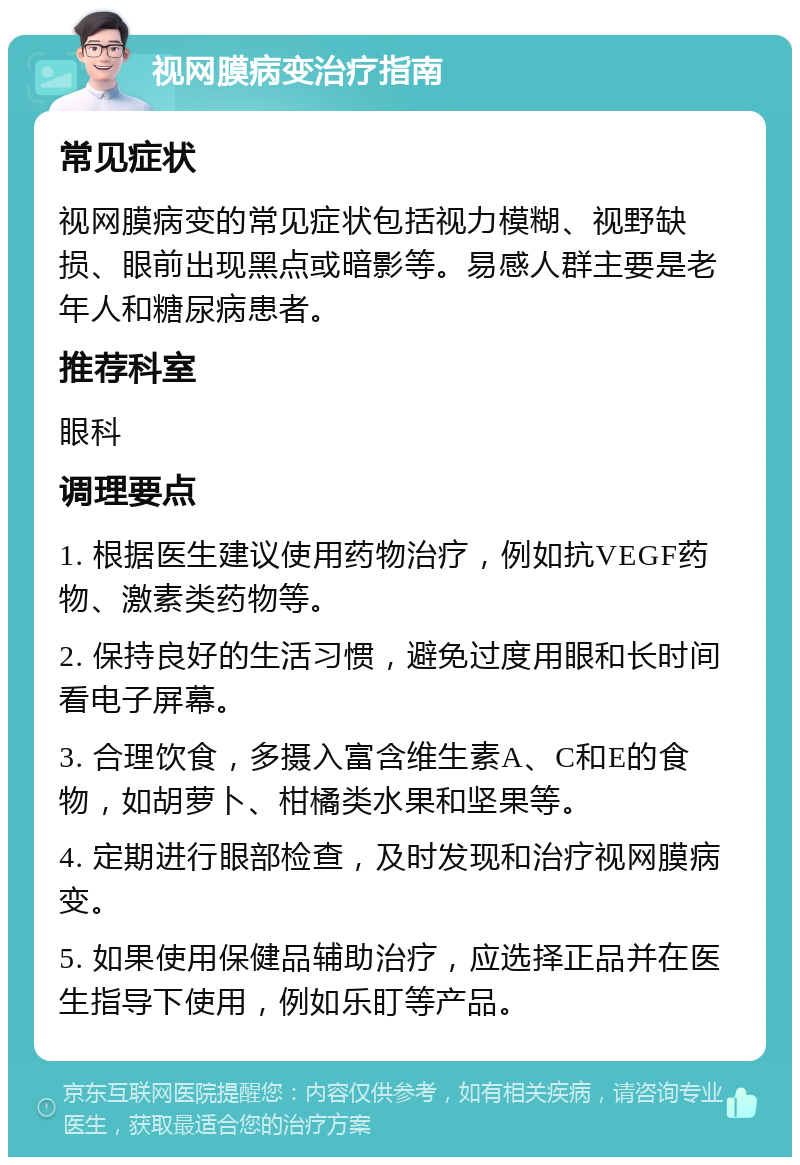 视网膜病变治疗指南 常见症状 视网膜病变的常见症状包括视力模糊、视野缺损、眼前出现黑点或暗影等。易感人群主要是老年人和糖尿病患者。 推荐科室 眼科 调理要点 1. 根据医生建议使用药物治疗，例如抗VEGF药物、激素类药物等。 2. 保持良好的生活习惯，避免过度用眼和长时间看电子屏幕。 3. 合理饮食，多摄入富含维生素A、C和E的食物，如胡萝卜、柑橘类水果和坚果等。 4. 定期进行眼部检查，及时发现和治疗视网膜病变。 5. 如果使用保健品辅助治疗，应选择正品并在医生指导下使用，例如乐盯等产品。