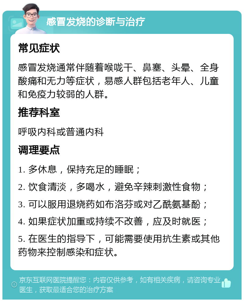 感冒发烧的诊断与治疗 常见症状 感冒发烧通常伴随着喉咙干、鼻塞、头晕、全身酸痛和无力等症状，易感人群包括老年人、儿童和免疫力较弱的人群。 推荐科室 呼吸内科或普通内科 调理要点 1. 多休息，保持充足的睡眠； 2. 饮食清淡，多喝水，避免辛辣刺激性食物； 3. 可以服用退烧药如布洛芬或对乙酰氨基酚； 4. 如果症状加重或持续不改善，应及时就医； 5. 在医生的指导下，可能需要使用抗生素或其他药物来控制感染和症状。