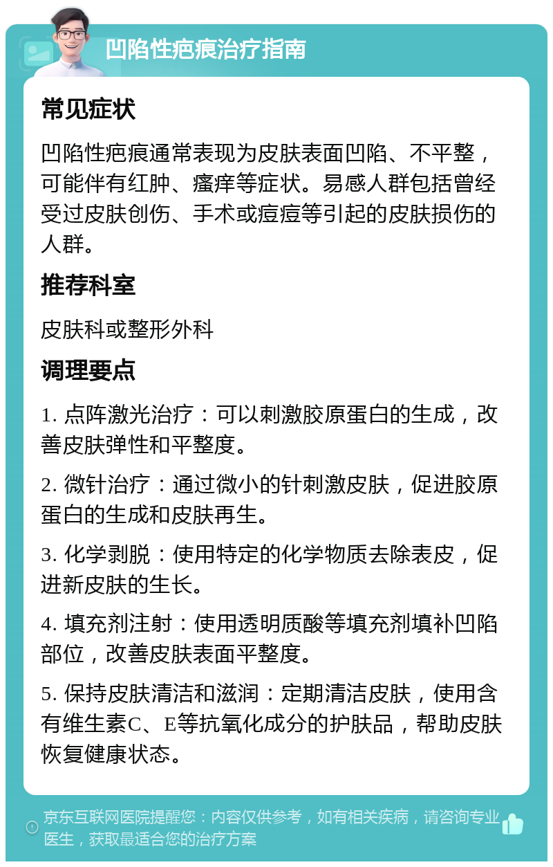 凹陷性疤痕治疗指南 常见症状 凹陷性疤痕通常表现为皮肤表面凹陷、不平整，可能伴有红肿、瘙痒等症状。易感人群包括曾经受过皮肤创伤、手术或痘痘等引起的皮肤损伤的人群。 推荐科室 皮肤科或整形外科 调理要点 1. 点阵激光治疗：可以刺激胶原蛋白的生成，改善皮肤弹性和平整度。 2. 微针治疗：通过微小的针刺激皮肤，促进胶原蛋白的生成和皮肤再生。 3. 化学剥脱：使用特定的化学物质去除表皮，促进新皮肤的生长。 4. 填充剂注射：使用透明质酸等填充剂填补凹陷部位，改善皮肤表面平整度。 5. 保持皮肤清洁和滋润：定期清洁皮肤，使用含有维生素C、E等抗氧化成分的护肤品，帮助皮肤恢复健康状态。