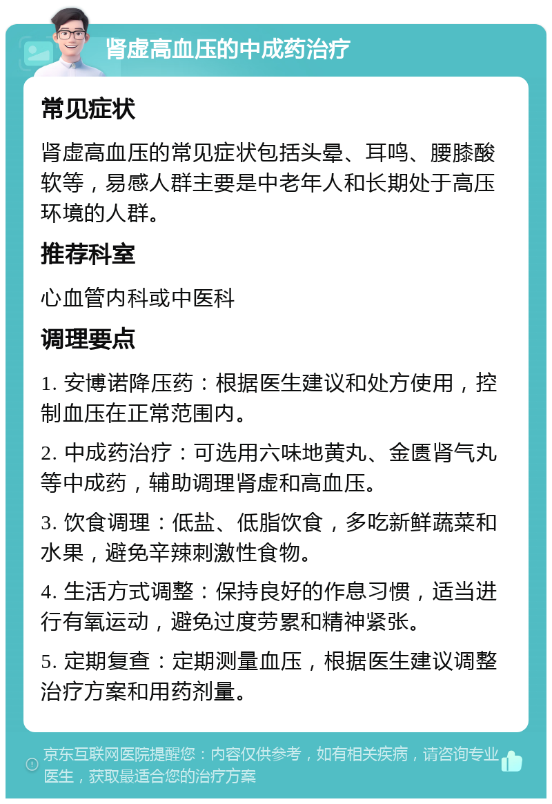 肾虚高血压的中成药治疗 常见症状 肾虚高血压的常见症状包括头晕、耳鸣、腰膝酸软等，易感人群主要是中老年人和长期处于高压环境的人群。 推荐科室 心血管内科或中医科 调理要点 1. 安博诺降压药：根据医生建议和处方使用，控制血压在正常范围内。 2. 中成药治疗：可选用六味地黄丸、金匮肾气丸等中成药，辅助调理肾虚和高血压。 3. 饮食调理：低盐、低脂饮食，多吃新鲜蔬菜和水果，避免辛辣刺激性食物。 4. 生活方式调整：保持良好的作息习惯，适当进行有氧运动，避免过度劳累和精神紧张。 5. 定期复查：定期测量血压，根据医生建议调整治疗方案和用药剂量。