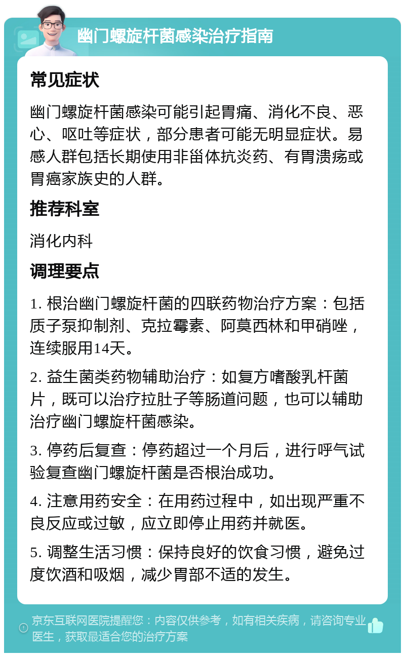 幽门螺旋杆菌感染治疗指南 常见症状 幽门螺旋杆菌感染可能引起胃痛、消化不良、恶心、呕吐等症状，部分患者可能无明显症状。易感人群包括长期使用非甾体抗炎药、有胃溃疡或胃癌家族史的人群。 推荐科室 消化内科 调理要点 1. 根治幽门螺旋杆菌的四联药物治疗方案：包括质子泵抑制剂、克拉霉素、阿莫西林和甲硝唑，连续服用14天。 2. 益生菌类药物辅助治疗：如复方嗜酸乳杆菌片，既可以治疗拉肚子等肠道问题，也可以辅助治疗幽门螺旋杆菌感染。 3. 停药后复查：停药超过一个月后，进行呼气试验复查幽门螺旋杆菌是否根治成功。 4. 注意用药安全：在用药过程中，如出现严重不良反应或过敏，应立即停止用药并就医。 5. 调整生活习惯：保持良好的饮食习惯，避免过度饮酒和吸烟，减少胃部不适的发生。