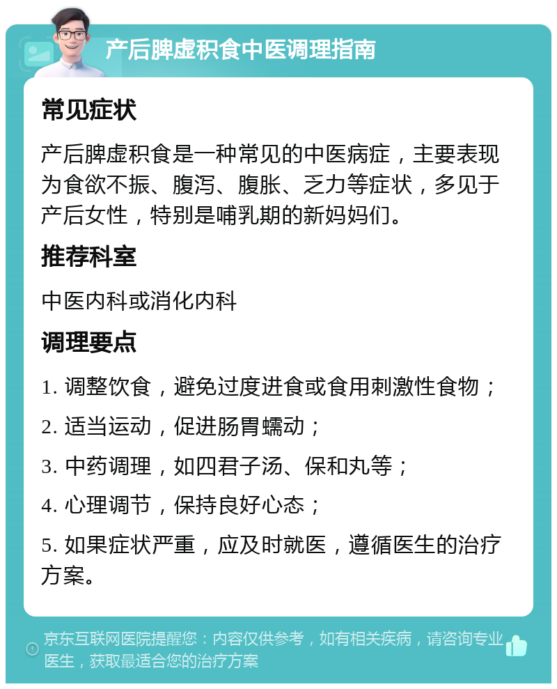 产后脾虚积食中医调理指南 常见症状 产后脾虚积食是一种常见的中医病症，主要表现为食欲不振、腹泻、腹胀、乏力等症状，多见于产后女性，特别是哺乳期的新妈妈们。 推荐科室 中医内科或消化内科 调理要点 1. 调整饮食，避免过度进食或食用刺激性食物； 2. 适当运动，促进肠胃蠕动； 3. 中药调理，如四君子汤、保和丸等； 4. 心理调节，保持良好心态； 5. 如果症状严重，应及时就医，遵循医生的治疗方案。