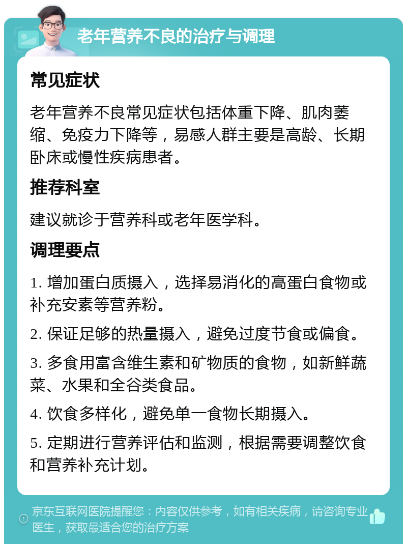 老年营养不良的治疗与调理 常见症状 老年营养不良常见症状包括体重下降、肌肉萎缩、免疫力下降等，易感人群主要是高龄、长期卧床或慢性疾病患者。 推荐科室 建议就诊于营养科或老年医学科。 调理要点 1. 增加蛋白质摄入，选择易消化的高蛋白食物或补充安素等营养粉。 2. 保证足够的热量摄入，避免过度节食或偏食。 3. 多食用富含维生素和矿物质的食物，如新鲜蔬菜、水果和全谷类食品。 4. 饮食多样化，避免单一食物长期摄入。 5. 定期进行营养评估和监测，根据需要调整饮食和营养补充计划。