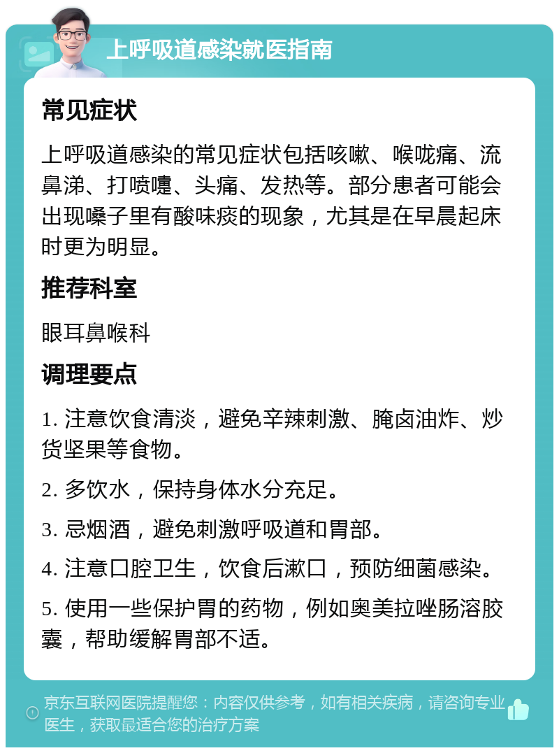 上呼吸道感染就医指南 常见症状 上呼吸道感染的常见症状包括咳嗽、喉咙痛、流鼻涕、打喷嚏、头痛、发热等。部分患者可能会出现嗓子里有酸味痰的现象，尤其是在早晨起床时更为明显。 推荐科室 眼耳鼻喉科 调理要点 1. 注意饮食清淡，避免辛辣刺激、腌卤油炸、炒货坚果等食物。 2. 多饮水，保持身体水分充足。 3. 忌烟酒，避免刺激呼吸道和胃部。 4. 注意口腔卫生，饮食后漱口，预防细菌感染。 5. 使用一些保护胃的药物，例如奥美拉唑肠溶胶囊，帮助缓解胃部不适。