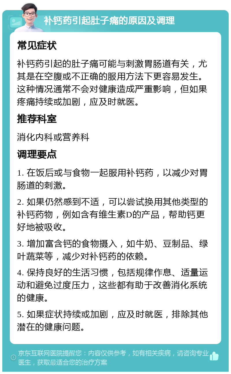 补钙药引起肚子痛的原因及调理 常见症状 补钙药引起的肚子痛可能与刺激胃肠道有关，尤其是在空腹或不正确的服用方法下更容易发生。这种情况通常不会对健康造成严重影响，但如果疼痛持续或加剧，应及时就医。 推荐科室 消化内科或营养科 调理要点 1. 在饭后或与食物一起服用补钙药，以减少对胃肠道的刺激。 2. 如果仍然感到不适，可以尝试换用其他类型的补钙药物，例如含有维生素D的产品，帮助钙更好地被吸收。 3. 增加富含钙的食物摄入，如牛奶、豆制品、绿叶蔬菜等，减少对补钙药的依赖。 4. 保持良好的生活习惯，包括规律作息、适量运动和避免过度压力，这些都有助于改善消化系统的健康。 5. 如果症状持续或加剧，应及时就医，排除其他潜在的健康问题。