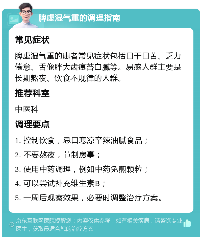 脾虚湿气重的调理指南 常见症状 脾虚湿气重的患者常见症状包括口干口苦、乏力倦怠、舌像胖大齿痕苔白腻等。易感人群主要是长期熬夜、饮食不规律的人群。 推荐科室 中医科 调理要点 1. 控制饮食，忌口寒凉辛辣油腻食品； 2. 不要熬夜，节制房事； 3. 使用中药调理，例如中药免煎颗粒； 4. 可以尝试补充维生素B； 5. 一周后观察效果，必要时调整治疗方案。