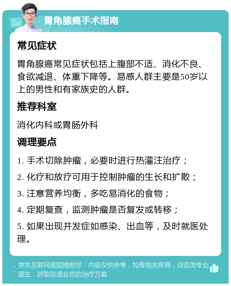 胃角腺癌手术指南 常见症状 胃角腺癌常见症状包括上腹部不适、消化不良、食欲减退、体重下降等。易感人群主要是50岁以上的男性和有家族史的人群。 推荐科室 消化内科或胃肠外科 调理要点 1. 手术切除肿瘤，必要时进行热灌注治疗； 2. 化疗和放疗可用于控制肿瘤的生长和扩散； 3. 注意营养均衡，多吃易消化的食物； 4. 定期复查，监测肿瘤是否复发或转移； 5. 如果出现并发症如感染、出血等，及时就医处理。