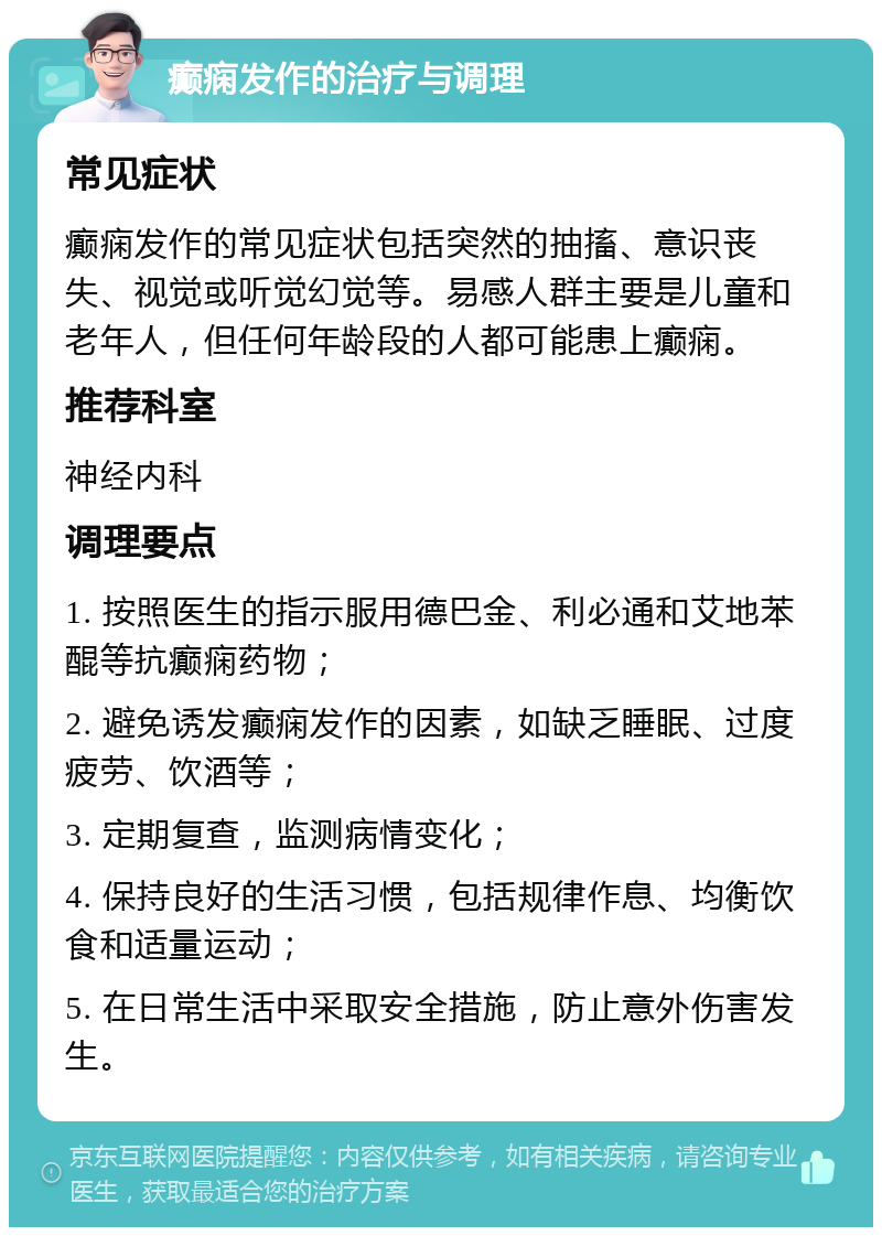 癫痫发作的治疗与调理 常见症状 癫痫发作的常见症状包括突然的抽搐、意识丧失、视觉或听觉幻觉等。易感人群主要是儿童和老年人，但任何年龄段的人都可能患上癫痫。 推荐科室 神经内科 调理要点 1. 按照医生的指示服用德巴金、利必通和艾地苯醌等抗癫痫药物； 2. 避免诱发癫痫发作的因素，如缺乏睡眠、过度疲劳、饮酒等； 3. 定期复查，监测病情变化； 4. 保持良好的生活习惯，包括规律作息、均衡饮食和适量运动； 5. 在日常生活中采取安全措施，防止意外伤害发生。