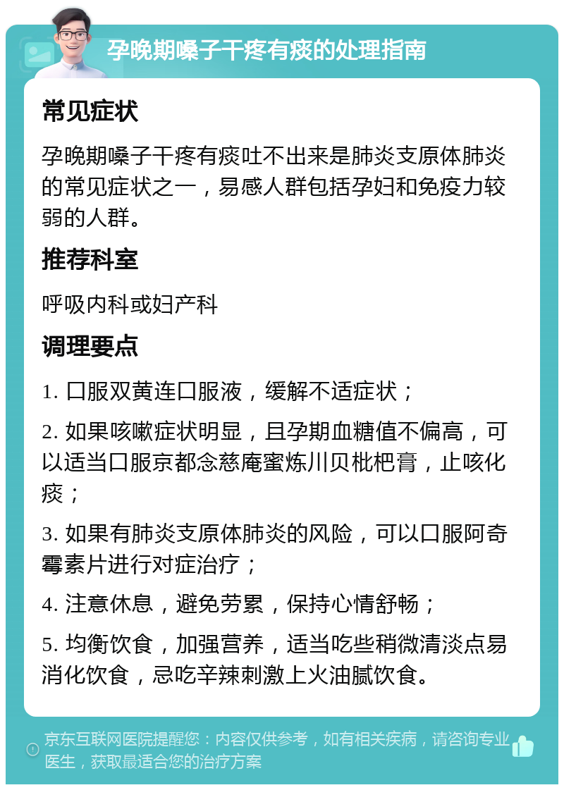 孕晚期嗓子干疼有痰的处理指南 常见症状 孕晚期嗓子干疼有痰吐不出来是肺炎支原体肺炎的常见症状之一，易感人群包括孕妇和免疫力较弱的人群。 推荐科室 呼吸内科或妇产科 调理要点 1. 口服双黄连口服液，缓解不适症状； 2. 如果咳嗽症状明显，且孕期血糖值不偏高，可以适当口服京都念慈庵蜜炼川贝枇杷膏，止咳化痰； 3. 如果有肺炎支原体肺炎的风险，可以口服阿奇霉素片进行对症治疗； 4. 注意休息，避免劳累，保持心情舒畅； 5. 均衡饮食，加强营养，适当吃些稍微清淡点易消化饮食，忌吃辛辣刺激上火油腻饮食。