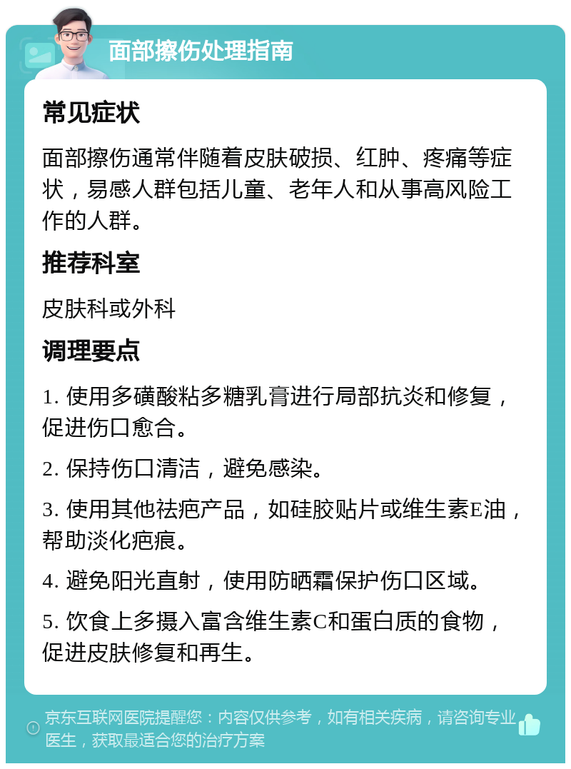 面部擦伤处理指南 常见症状 面部擦伤通常伴随着皮肤破损、红肿、疼痛等症状，易感人群包括儿童、老年人和从事高风险工作的人群。 推荐科室 皮肤科或外科 调理要点 1. 使用多磺酸粘多糖乳膏进行局部抗炎和修复，促进伤口愈合。 2. 保持伤口清洁，避免感染。 3. 使用其他祛疤产品，如硅胶贴片或维生素E油，帮助淡化疤痕。 4. 避免阳光直射，使用防晒霜保护伤口区域。 5. 饮食上多摄入富含维生素C和蛋白质的食物，促进皮肤修复和再生。