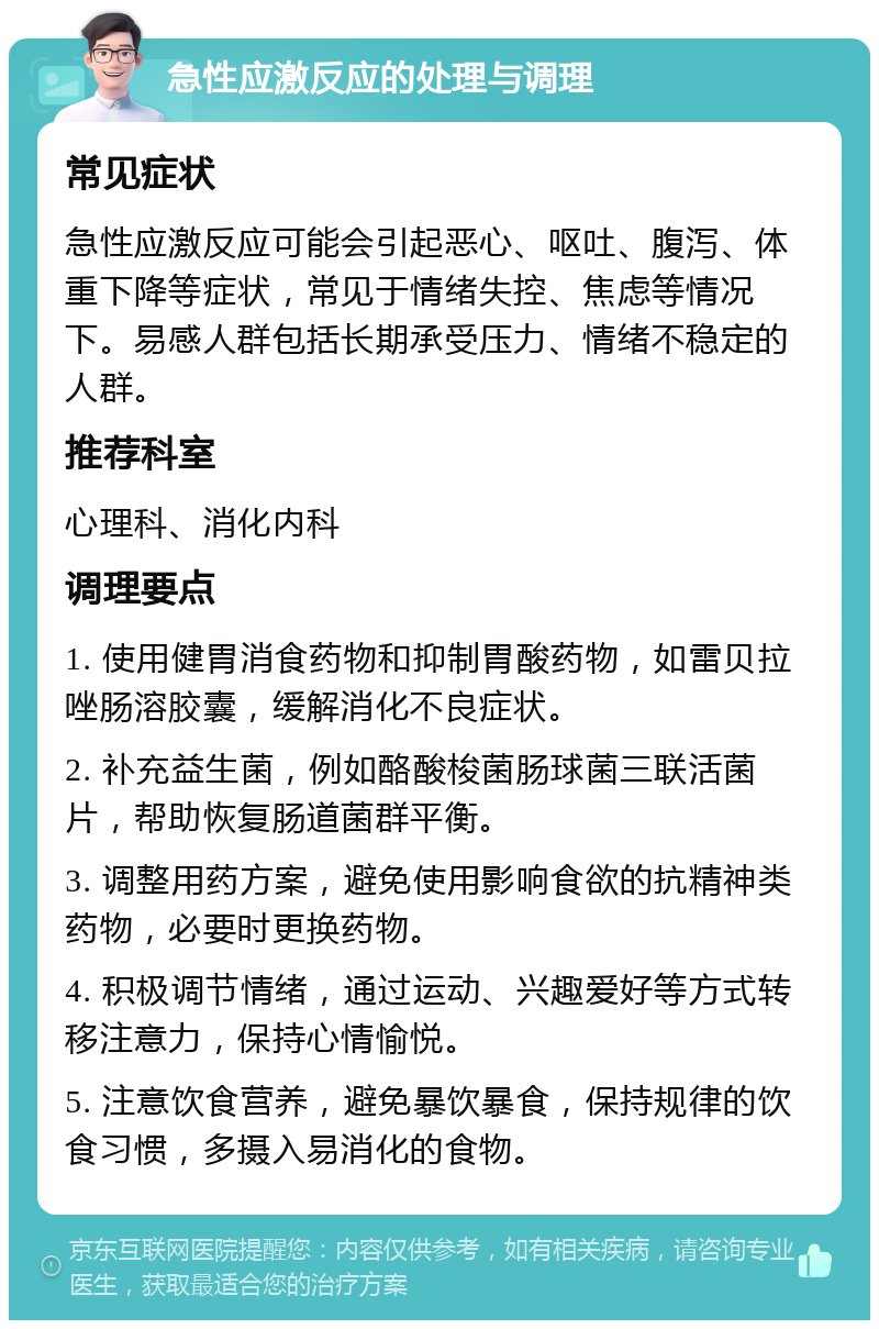 急性应激反应的处理与调理 常见症状 急性应激反应可能会引起恶心、呕吐、腹泻、体重下降等症状，常见于情绪失控、焦虑等情况下。易感人群包括长期承受压力、情绪不稳定的人群。 推荐科室 心理科、消化内科 调理要点 1. 使用健胃消食药物和抑制胃酸药物，如雷贝拉唑肠溶胶囊，缓解消化不良症状。 2. 补充益生菌，例如酪酸梭菌肠球菌三联活菌片，帮助恢复肠道菌群平衡。 3. 调整用药方案，避免使用影响食欲的抗精神类药物，必要时更换药物。 4. 积极调节情绪，通过运动、兴趣爱好等方式转移注意力，保持心情愉悦。 5. 注意饮食营养，避免暴饮暴食，保持规律的饮食习惯，多摄入易消化的食物。