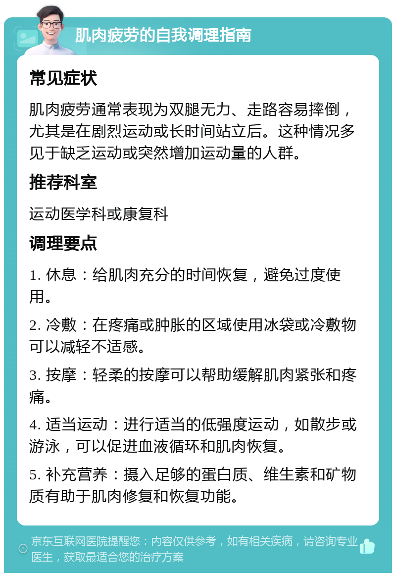 肌肉疲劳的自我调理指南 常见症状 肌肉疲劳通常表现为双腿无力、走路容易摔倒，尤其是在剧烈运动或长时间站立后。这种情况多见于缺乏运动或突然增加运动量的人群。 推荐科室 运动医学科或康复科 调理要点 1. 休息：给肌肉充分的时间恢复，避免过度使用。 2. 冷敷：在疼痛或肿胀的区域使用冰袋或冷敷物可以减轻不适感。 3. 按摩：轻柔的按摩可以帮助缓解肌肉紧张和疼痛。 4. 适当运动：进行适当的低强度运动，如散步或游泳，可以促进血液循环和肌肉恢复。 5. 补充营养：摄入足够的蛋白质、维生素和矿物质有助于肌肉修复和恢复功能。