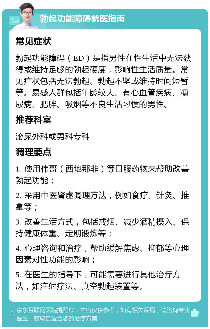 勃起功能障碍就医指南 常见症状 勃起功能障碍（ED）是指男性在性生活中无法获得或维持足够的勃起硬度，影响性生活质量。常见症状包括无法勃起、勃起不坚或维持时间短暂等。易感人群包括年龄较大、有心血管疾病、糖尿病、肥胖、吸烟等不良生活习惯的男性。 推荐科室 泌尿外科或男科专科 调理要点 1. 使用伟哥（西地那非）等口服药物来帮助改善勃起功能； 2. 采用中医肾虚调理方法，例如食疗、针灸、推拿等； 3. 改善生活方式，包括戒烟、减少酒精摄入、保持健康体重、定期锻炼等； 4. 心理咨询和治疗，帮助缓解焦虑、抑郁等心理因素对性功能的影响； 5. 在医生的指导下，可能需要进行其他治疗方法，如注射疗法、真空勃起装置等。