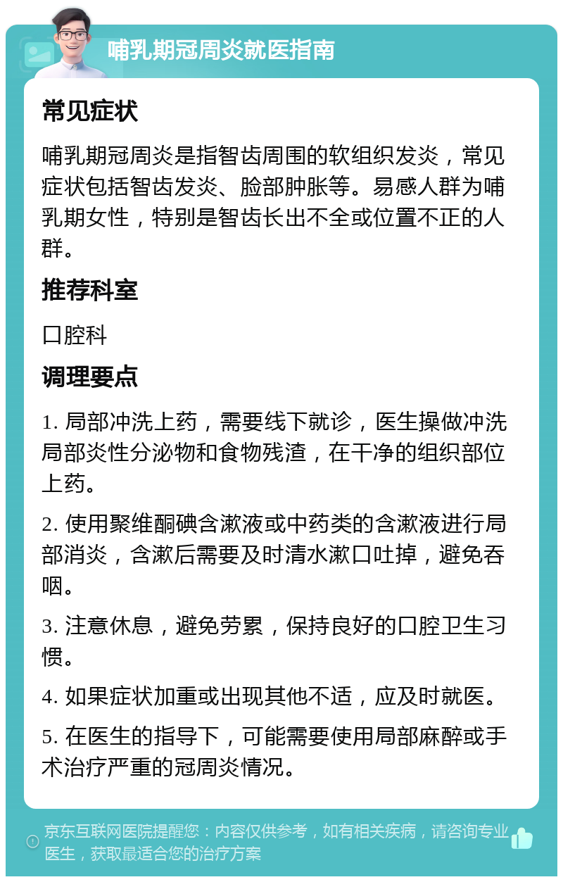 哺乳期冠周炎就医指南 常见症状 哺乳期冠周炎是指智齿周围的软组织发炎，常见症状包括智齿发炎、脸部肿胀等。易感人群为哺乳期女性，特别是智齿长出不全或位置不正的人群。 推荐科室 口腔科 调理要点 1. 局部冲洗上药，需要线下就诊，医生操做冲洗局部炎性分泌物和食物残渣，在干净的组织部位上药。 2. 使用聚维酮碘含漱液或中药类的含漱液进行局部消炎，含漱后需要及时清水漱口吐掉，避免吞咽。 3. 注意休息，避免劳累，保持良好的口腔卫生习惯。 4. 如果症状加重或出现其他不适，应及时就医。 5. 在医生的指导下，可能需要使用局部麻醉或手术治疗严重的冠周炎情况。