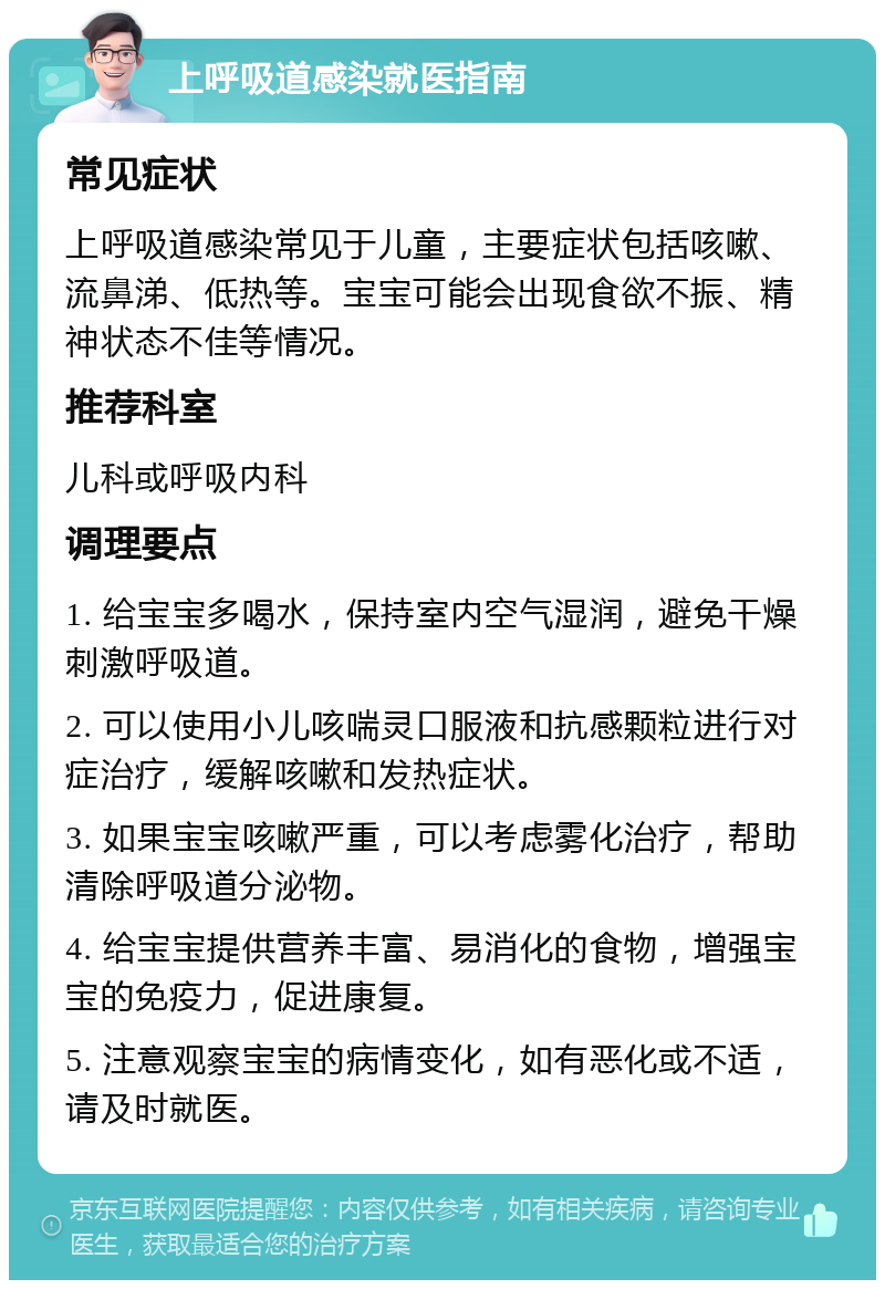 上呼吸道感染就医指南 常见症状 上呼吸道感染常见于儿童，主要症状包括咳嗽、流鼻涕、低热等。宝宝可能会出现食欲不振、精神状态不佳等情况。 推荐科室 儿科或呼吸内科 调理要点 1. 给宝宝多喝水，保持室内空气湿润，避免干燥刺激呼吸道。 2. 可以使用小儿咳喘灵口服液和抗感颗粒进行对症治疗，缓解咳嗽和发热症状。 3. 如果宝宝咳嗽严重，可以考虑雾化治疗，帮助清除呼吸道分泌物。 4. 给宝宝提供营养丰富、易消化的食物，增强宝宝的免疫力，促进康复。 5. 注意观察宝宝的病情变化，如有恶化或不适，请及时就医。