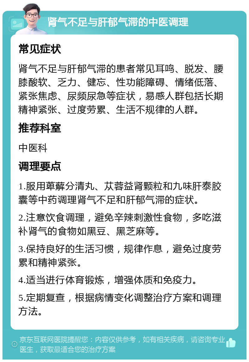 肾气不足与肝郁气滞的中医调理 常见症状 肾气不足与肝郁气滞的患者常见耳鸣、脱发、腰膝酸软、乏力、健忘、性功能障碍、情绪低落、紧张焦虑、尿频尿急等症状，易感人群包括长期精神紧张、过度劳累、生活不规律的人群。 推荐科室 中医科 调理要点 1.服用萆薢分清丸、苁蓉益肾颗粒和九味肝泰胶囊等中药调理肾气不足和肝郁气滞的症状。 2.注意饮食调理，避免辛辣刺激性食物，多吃滋补肾气的食物如黑豆、黑芝麻等。 3.保持良好的生活习惯，规律作息，避免过度劳累和精神紧张。 4.适当进行体育锻炼，增强体质和免疫力。 5.定期复查，根据病情变化调整治疗方案和调理方法。