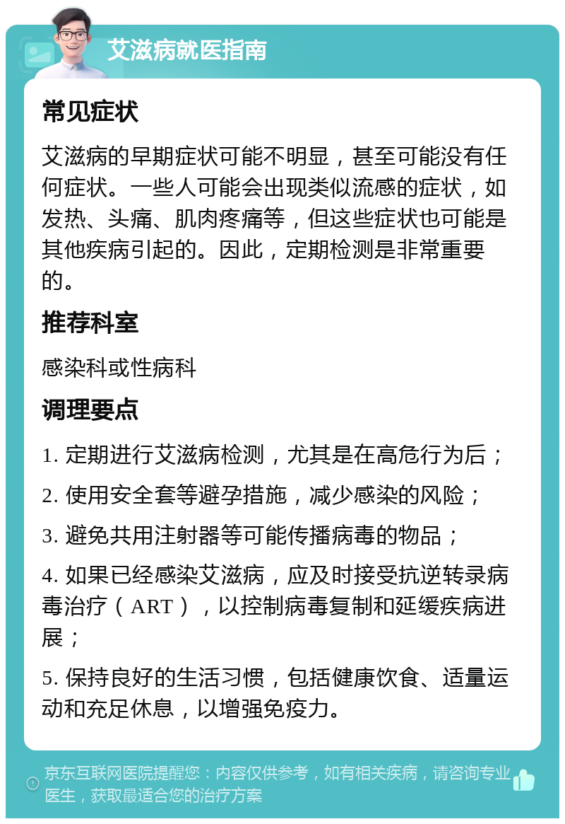 艾滋病就医指南 常见症状 艾滋病的早期症状可能不明显，甚至可能没有任何症状。一些人可能会出现类似流感的症状，如发热、头痛、肌肉疼痛等，但这些症状也可能是其他疾病引起的。因此，定期检测是非常重要的。 推荐科室 感染科或性病科 调理要点 1. 定期进行艾滋病检测，尤其是在高危行为后； 2. 使用安全套等避孕措施，减少感染的风险； 3. 避免共用注射器等可能传播病毒的物品； 4. 如果已经感染艾滋病，应及时接受抗逆转录病毒治疗（ART），以控制病毒复制和延缓疾病进展； 5. 保持良好的生活习惯，包括健康饮食、适量运动和充足休息，以增强免疫力。