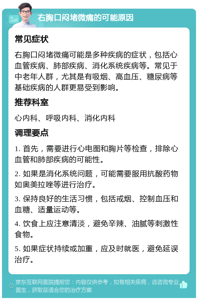 右胸口闷堵微痛的可能原因 常见症状 右胸口闷堵微痛可能是多种疾病的症状，包括心血管疾病、肺部疾病、消化系统疾病等。常见于中老年人群，尤其是有吸烟、高血压、糖尿病等基础疾病的人群更易受到影响。 推荐科室 心内科、呼吸内科、消化内科 调理要点 1. 首先，需要进行心电图和胸片等检查，排除心血管和肺部疾病的可能性。 2. 如果是消化系统问题，可能需要服用抗酸药物如奥美拉唑等进行治疗。 3. 保持良好的生活习惯，包括戒烟、控制血压和血糖、适量运动等。 4. 饮食上应注意清淡，避免辛辣、油腻等刺激性食物。 5. 如果症状持续或加重，应及时就医，避免延误治疗。