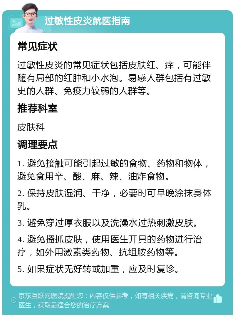 过敏性皮炎就医指南 常见症状 过敏性皮炎的常见症状包括皮肤红、痒，可能伴随有局部的红肿和小水泡。易感人群包括有过敏史的人群、免疫力较弱的人群等。 推荐科室 皮肤科 调理要点 1. 避免接触可能引起过敏的食物、药物和物体，避免食用辛、酸、麻、辣、油炸食物。 2. 保持皮肤湿润、干净，必要时可早晚涂抹身体乳。 3. 避免穿过厚衣服以及洗澡水过热刺激皮肤。 4. 避免搔抓皮肤，使用医生开具的药物进行治疗，如外用激素类药物、抗组胺药物等。 5. 如果症状无好转或加重，应及时复诊。