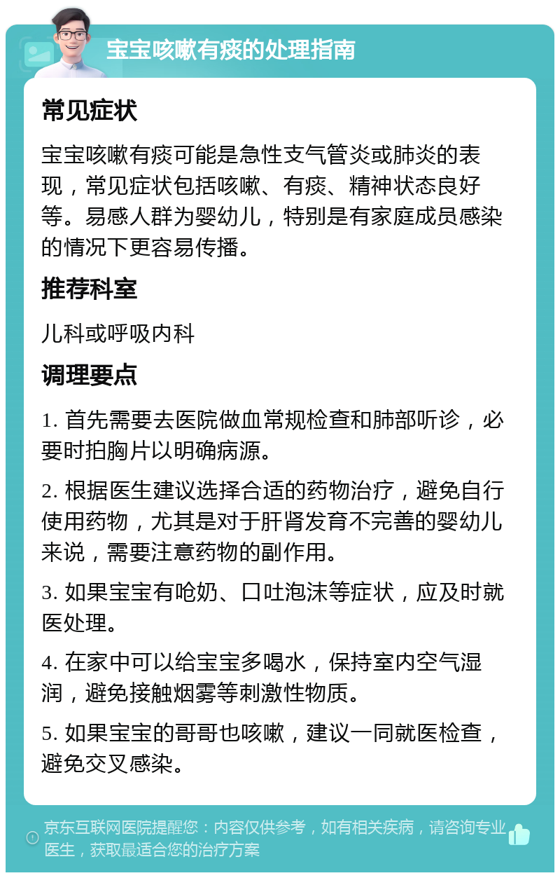 宝宝咳嗽有痰的处理指南 常见症状 宝宝咳嗽有痰可能是急性支气管炎或肺炎的表现，常见症状包括咳嗽、有痰、精神状态良好等。易感人群为婴幼儿，特别是有家庭成员感染的情况下更容易传播。 推荐科室 儿科或呼吸内科 调理要点 1. 首先需要去医院做血常规检查和肺部听诊，必要时拍胸片以明确病源。 2. 根据医生建议选择合适的药物治疗，避免自行使用药物，尤其是对于肝肾发育不完善的婴幼儿来说，需要注意药物的副作用。 3. 如果宝宝有呛奶、口吐泡沫等症状，应及时就医处理。 4. 在家中可以给宝宝多喝水，保持室内空气湿润，避免接触烟雾等刺激性物质。 5. 如果宝宝的哥哥也咳嗽，建议一同就医检查，避免交叉感染。