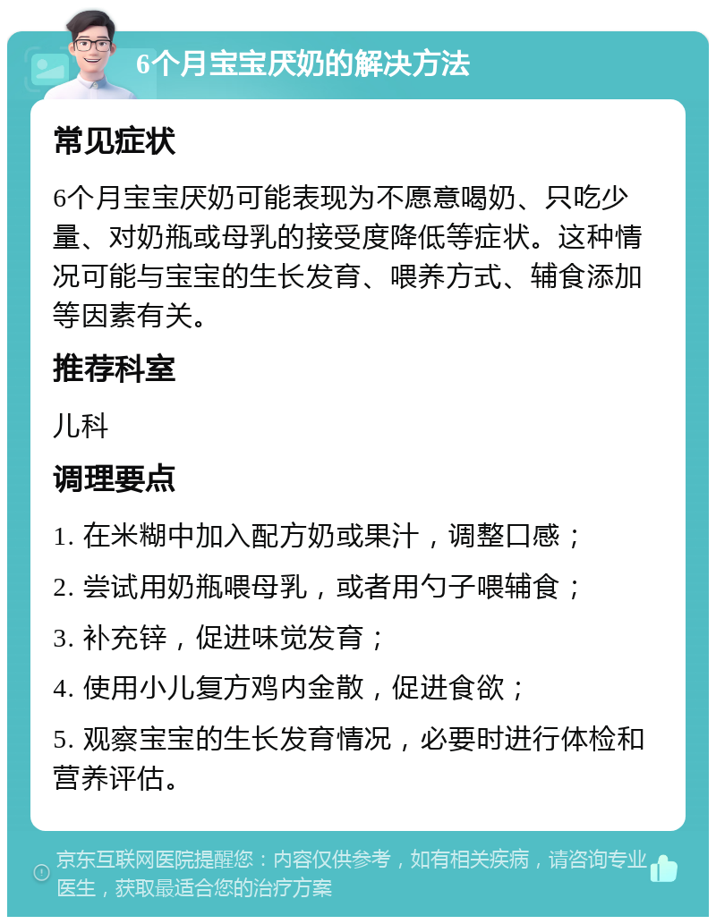 6个月宝宝厌奶的解决方法 常见症状 6个月宝宝厌奶可能表现为不愿意喝奶、只吃少量、对奶瓶或母乳的接受度降低等症状。这种情况可能与宝宝的生长发育、喂养方式、辅食添加等因素有关。 推荐科室 儿科 调理要点 1. 在米糊中加入配方奶或果汁，调整口感； 2. 尝试用奶瓶喂母乳，或者用勺子喂辅食； 3. 补充锌，促进味觉发育； 4. 使用小儿复方鸡内金散，促进食欲； 5. 观察宝宝的生长发育情况，必要时进行体检和营养评估。