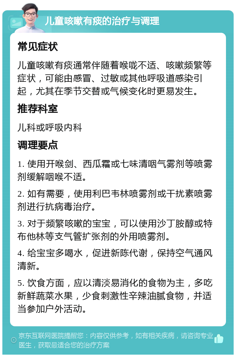 儿童咳嗽有痰的治疗与调理 常见症状 儿童咳嗽有痰通常伴随着喉咙不适、咳嗽频繁等症状，可能由感冒、过敏或其他呼吸道感染引起，尤其在季节交替或气候变化时更易发生。 推荐科室 儿科或呼吸内科 调理要点 1. 使用开喉剑、西瓜霜或七味清咽气雾剂等喷雾剂缓解咽喉不适。 2. 如有需要，使用利巴韦林喷雾剂或干扰素喷雾剂进行抗病毒治疗。 3. 对于频繁咳嗽的宝宝，可以使用沙丁胺醇或特布他林等支气管扩张剂的外用喷雾剂。 4. 给宝宝多喝水，促进新陈代谢，保持空气通风清新。 5. 饮食方面，应以清淡易消化的食物为主，多吃新鲜蔬菜水果，少食刺激性辛辣油腻食物，并适当参加户外活动。