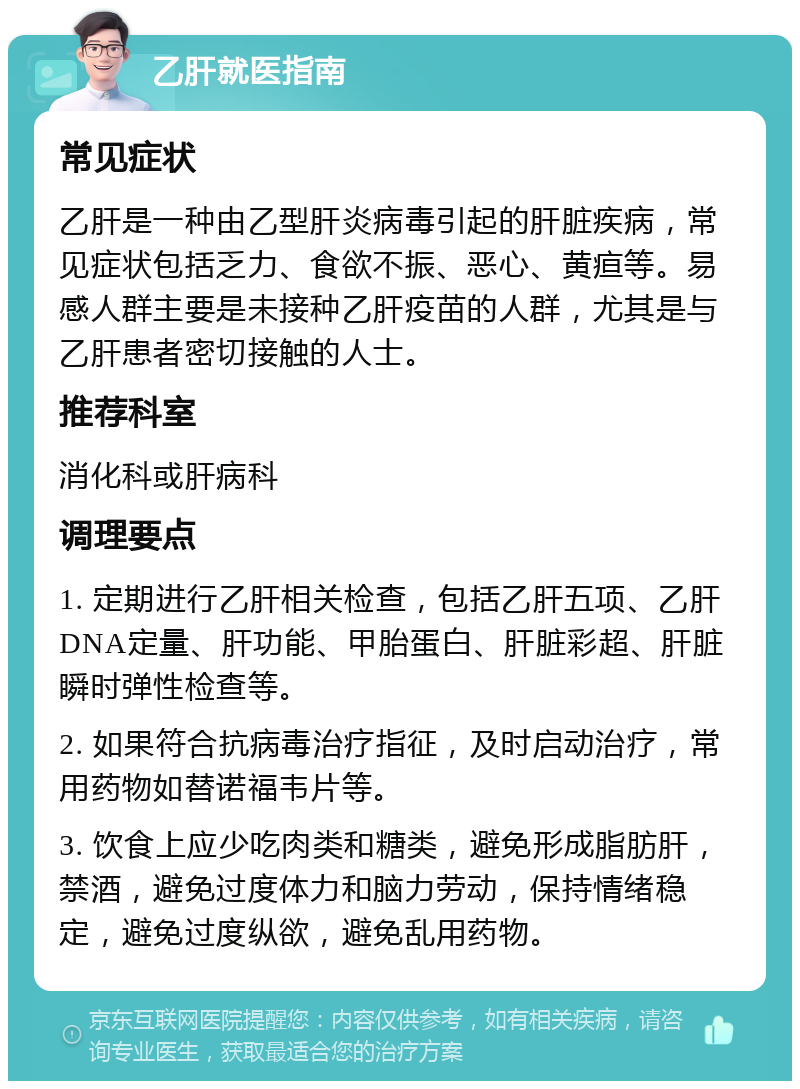 乙肝就医指南 常见症状 乙肝是一种由乙型肝炎病毒引起的肝脏疾病，常见症状包括乏力、食欲不振、恶心、黄疸等。易感人群主要是未接种乙肝疫苗的人群，尤其是与乙肝患者密切接触的人士。 推荐科室 消化科或肝病科 调理要点 1. 定期进行乙肝相关检查，包括乙肝五项、乙肝DNA定量、肝功能、甲胎蛋白、肝脏彩超、肝脏瞬时弹性检查等。 2. 如果符合抗病毒治疗指征，及时启动治疗，常用药物如替诺福韦片等。 3. 饮食上应少吃肉类和糖类，避免形成脂肪肝，禁酒，避免过度体力和脑力劳动，保持情绪稳定，避免过度纵欲，避免乱用药物。