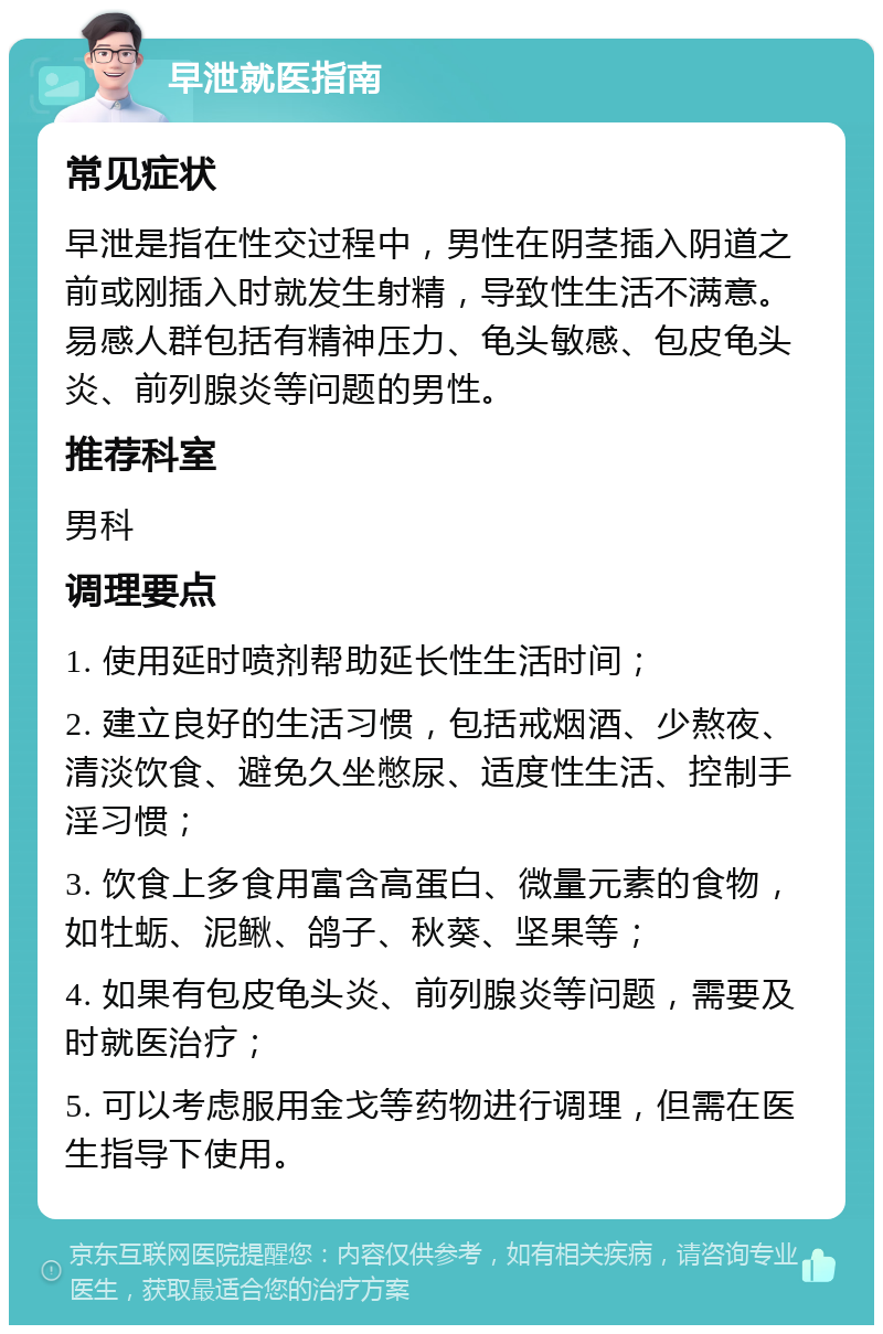 早泄就医指南 常见症状 早泄是指在性交过程中，男性在阴茎插入阴道之前或刚插入时就发生射精，导致性生活不满意。易感人群包括有精神压力、龟头敏感、包皮龟头炎、前列腺炎等问题的男性。 推荐科室 男科 调理要点 1. 使用延时喷剂帮助延长性生活时间； 2. 建立良好的生活习惯，包括戒烟酒、少熬夜、清淡饮食、避免久坐憋尿、适度性生活、控制手淫习惯； 3. 饮食上多食用富含高蛋白、微量元素的食物，如牡蛎、泥鳅、鸽子、秋葵、坚果等； 4. 如果有包皮龟头炎、前列腺炎等问题，需要及时就医治疗； 5. 可以考虑服用金戈等药物进行调理，但需在医生指导下使用。