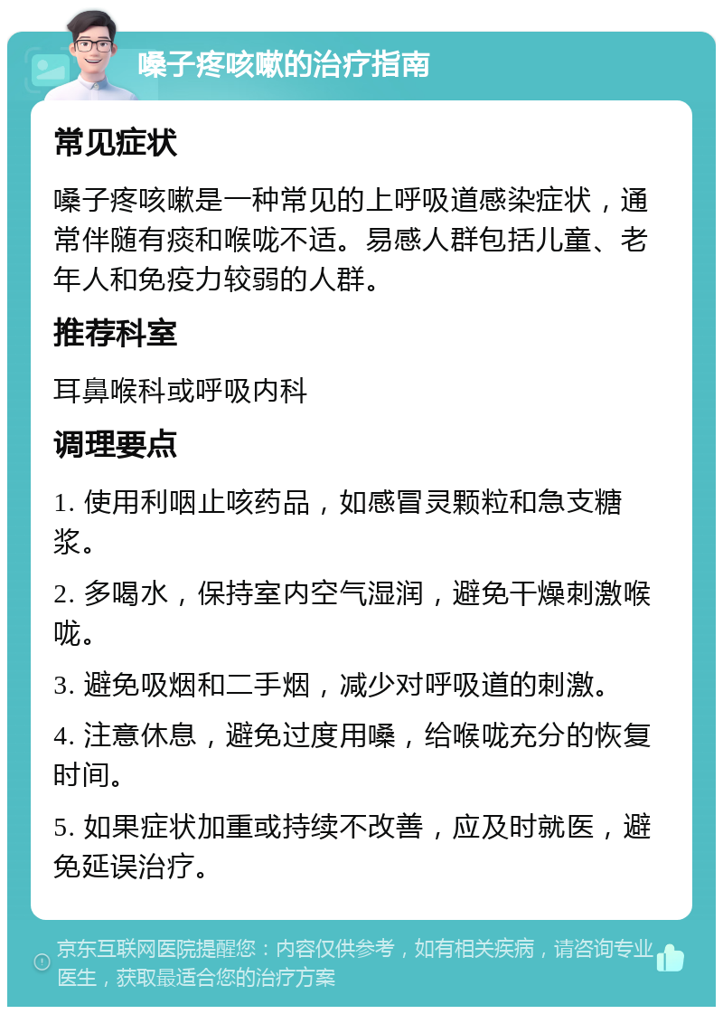 嗓子疼咳嗽的治疗指南 常见症状 嗓子疼咳嗽是一种常见的上呼吸道感染症状，通常伴随有痰和喉咙不适。易感人群包括儿童、老年人和免疫力较弱的人群。 推荐科室 耳鼻喉科或呼吸内科 调理要点 1. 使用利咽止咳药品，如感冒灵颗粒和急支糖浆。 2. 多喝水，保持室内空气湿润，避免干燥刺激喉咙。 3. 避免吸烟和二手烟，减少对呼吸道的刺激。 4. 注意休息，避免过度用嗓，给喉咙充分的恢复时间。 5. 如果症状加重或持续不改善，应及时就医，避免延误治疗。