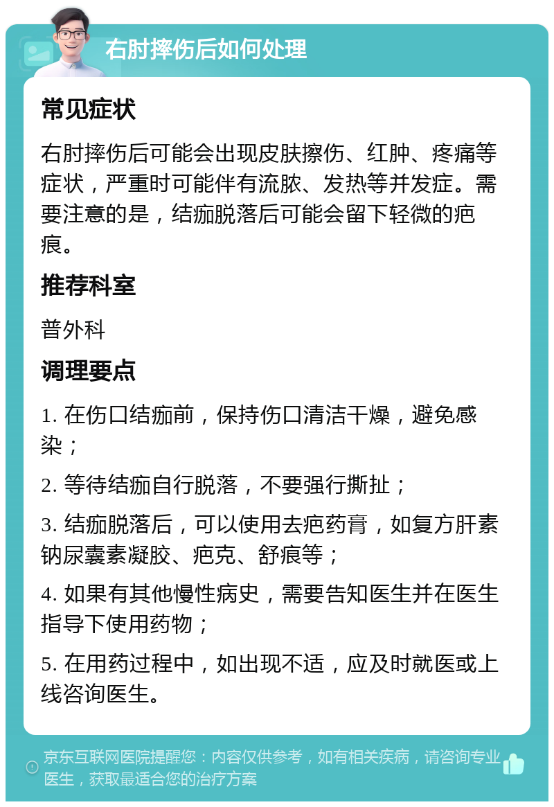 右肘摔伤后如何处理 常见症状 右肘摔伤后可能会出现皮肤擦伤、红肿、疼痛等症状，严重时可能伴有流脓、发热等并发症。需要注意的是，结痂脱落后可能会留下轻微的疤痕。 推荐科室 普外科 调理要点 1. 在伤口结痂前，保持伤口清洁干燥，避免感染； 2. 等待结痂自行脱落，不要强行撕扯； 3. 结痂脱落后，可以使用去疤药膏，如复方肝素钠尿囊素凝胶、疤克、舒痕等； 4. 如果有其他慢性病史，需要告知医生并在医生指导下使用药物； 5. 在用药过程中，如出现不适，应及时就医或上线咨询医生。