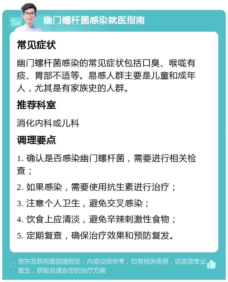 幽门螺杆菌感染就医指南 常见症状 幽门螺杆菌感染的常见症状包括口臭、喉咙有痰、胃部不适等。易感人群主要是儿童和成年人，尤其是有家族史的人群。 推荐科室 消化内科或儿科 调理要点 1. 确认是否感染幽门螺杆菌，需要进行相关检查； 2. 如果感染，需要使用抗生素进行治疗； 3. 注意个人卫生，避免交叉感染； 4. 饮食上应清淡，避免辛辣刺激性食物； 5. 定期复查，确保治疗效果和预防复发。