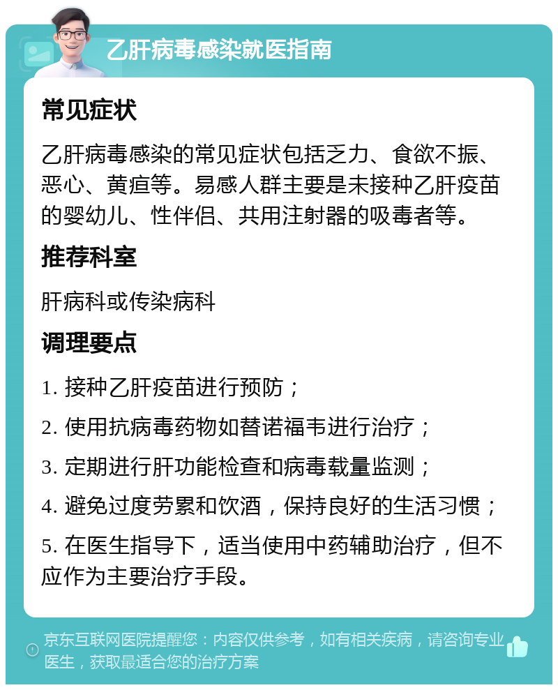 乙肝病毒感染就医指南 常见症状 乙肝病毒感染的常见症状包括乏力、食欲不振、恶心、黄疸等。易感人群主要是未接种乙肝疫苗的婴幼儿、性伴侣、共用注射器的吸毒者等。 推荐科室 肝病科或传染病科 调理要点 1. 接种乙肝疫苗进行预防； 2. 使用抗病毒药物如替诺福韦进行治疗； 3. 定期进行肝功能检查和病毒载量监测； 4. 避免过度劳累和饮酒，保持良好的生活习惯； 5. 在医生指导下，适当使用中药辅助治疗，但不应作为主要治疗手段。