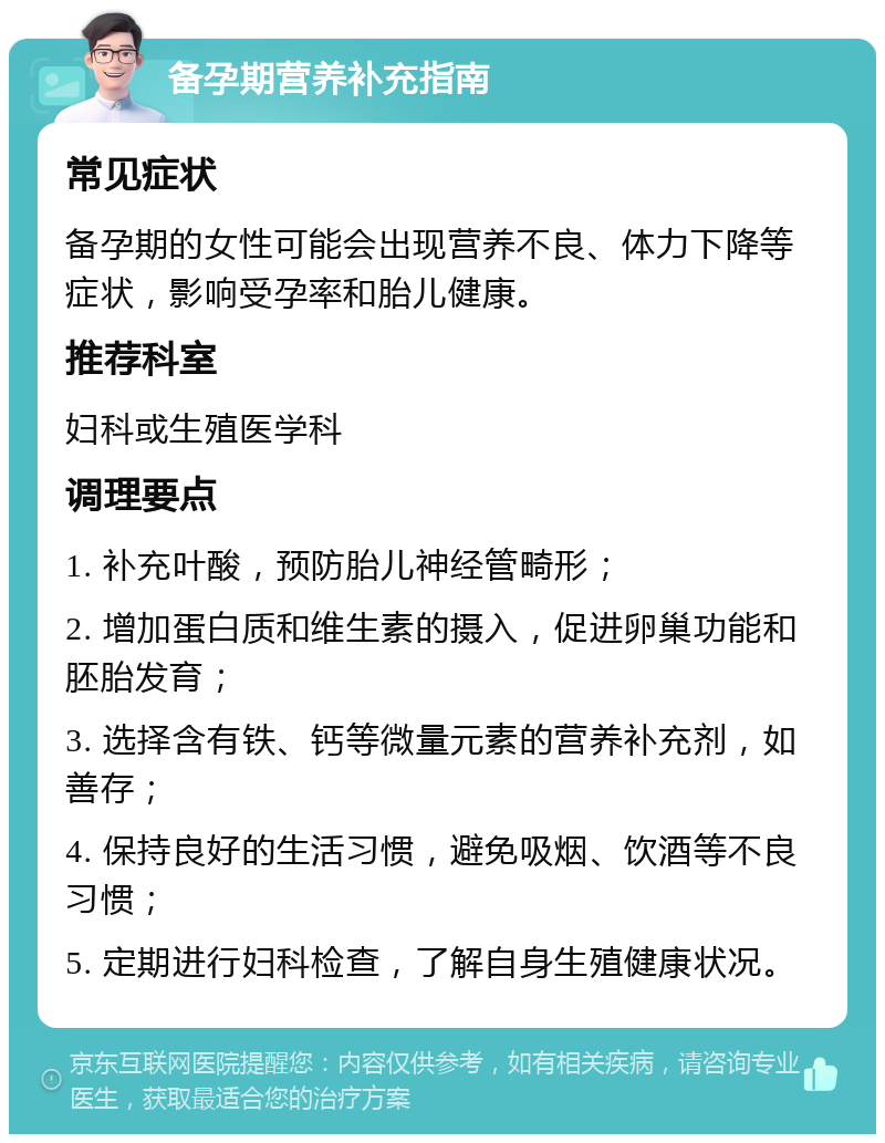 备孕期营养补充指南 常见症状 备孕期的女性可能会出现营养不良、体力下降等症状，影响受孕率和胎儿健康。 推荐科室 妇科或生殖医学科 调理要点 1. 补充叶酸，预防胎儿神经管畸形； 2. 增加蛋白质和维生素的摄入，促进卵巢功能和胚胎发育； 3. 选择含有铁、钙等微量元素的营养补充剂，如善存； 4. 保持良好的生活习惯，避免吸烟、饮酒等不良习惯； 5. 定期进行妇科检查，了解自身生殖健康状况。